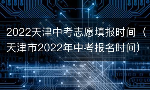 2022天津中考志愿填报时间（天津市2022年中考报名时间）