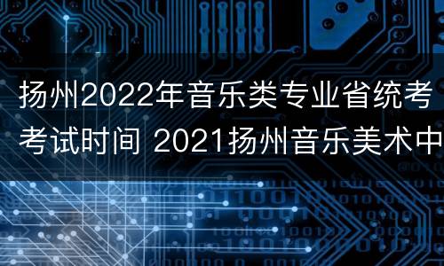 扬州2022年音乐类专业省统考考试时间 2021扬州音乐美术中考时间