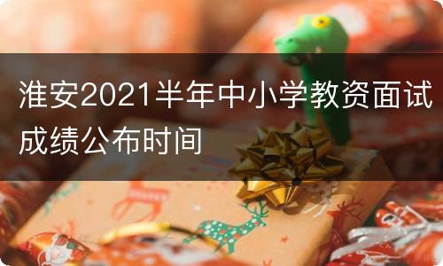 淮安2021半年中小学教资面试成绩公布时间