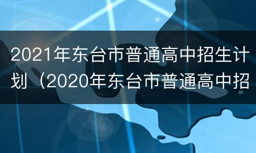 2021年东台市普通高中招生计划（2020年东台市普通高中招生计划）