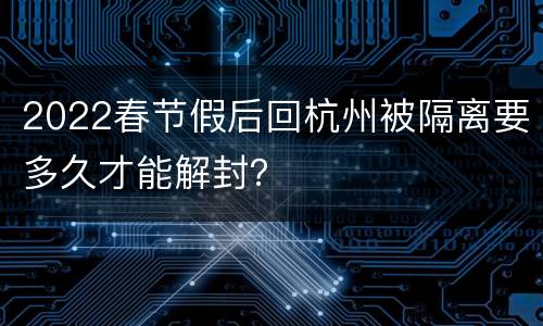 2022春节假后回杭州被隔离要多久才能解封？