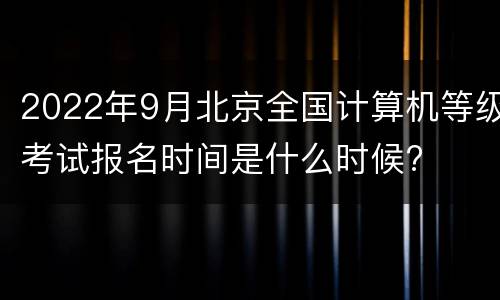 2022年9月北京全国计算机等级考试报名时间是什么时候?