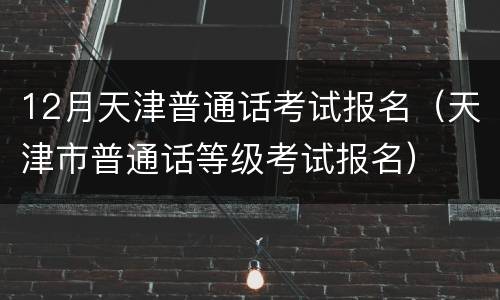 12月天津普通话考试报名（天津市普通话等级考试报名）