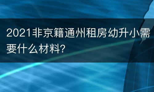 2021非京籍通州租房幼升小需要什么材料？