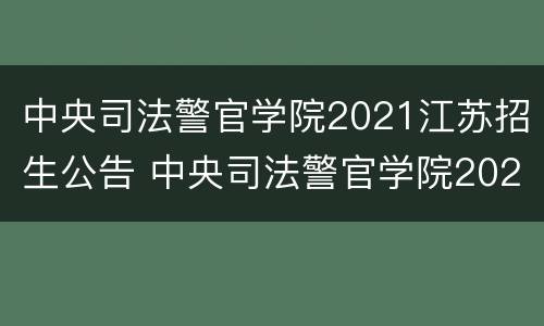 中央司法警官学院2021江苏招生公告 中央司法警官学院2021江苏招生公告电话