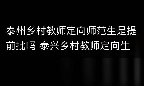 泰州乡村教师定向师范生是提前批吗 泰兴乡村教师定向生