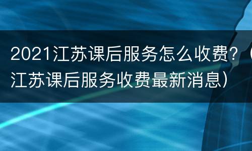 2021江苏课后服务怎么收费?（江苏课后服务收费最新消息）