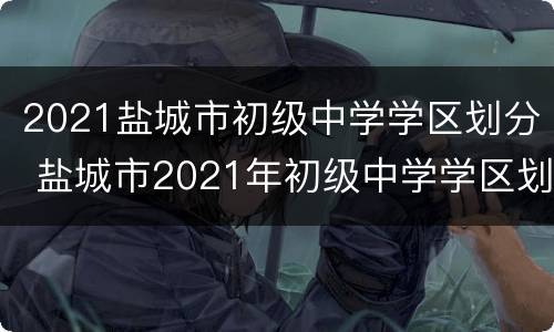 2021盐城市初级中学学区划分 盐城市2021年初级中学学区划分