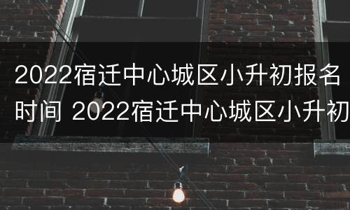 2022宿迁中心城区小升初报名时间 2022宿迁中心城区小升初报名时间表