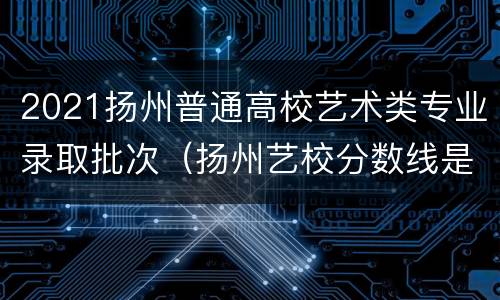 2021扬州普通高校艺术类专业录取批次（扬州艺校分数线是多少）