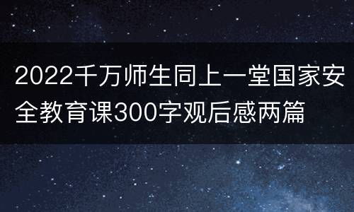 2022千万师生同上一堂国家安全教育课300字观后感两篇