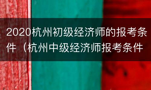 2020杭州初级经济师的报考条件（杭州中级经济师报考条件）