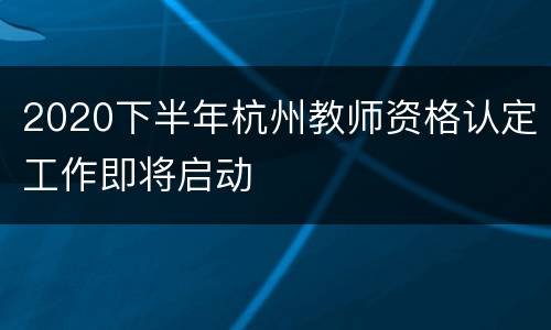 2020下半年杭州教师资格认定工作即将启动