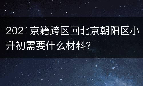 2021京籍跨区回北京朝阳区小升初需要什么材料？