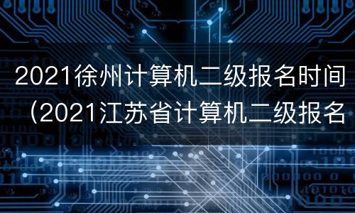 2021徐州计算机二级报名时间（2021江苏省计算机二级报名时间表）