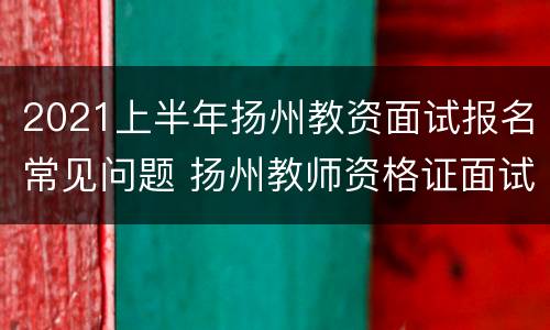 2021上半年扬州教资面试报名常见问题 扬州教师资格证面试报名时间