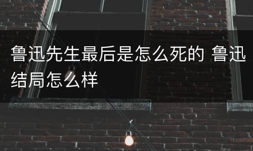 鲁迅先生最后是怎么死的 鲁迅结局怎么样