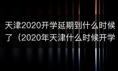 天津2020开学延期到什么时候了（2020年天津什么时候开学）