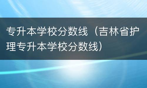 专升本学校分数线（吉林省护理专升本学校分数线）