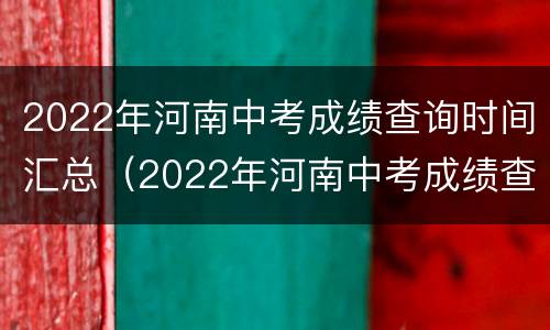 2022年河南中考成绩查询时间汇总（2022年河南中考成绩查询时间汇总表）