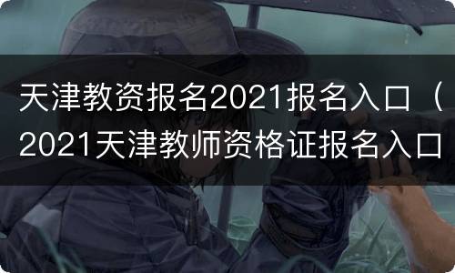 天津教资报名2021报名入口（2021天津教师资格证报名入口）