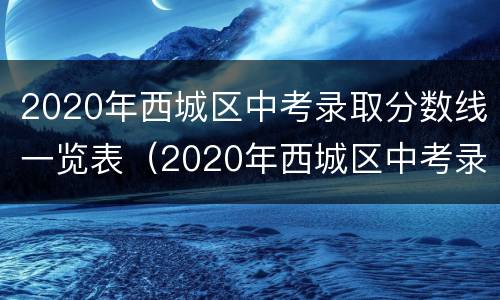 2020年西城区中考录取分数线一览表（2020年西城区中考录取分数线一览表公布）