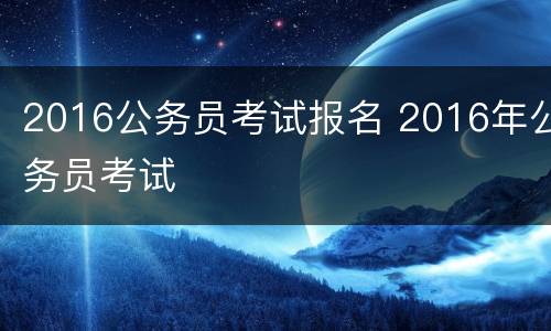 2016公务员考试报名 2016年公务员考试