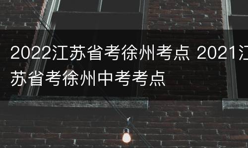 2022江苏省考徐州考点 2021江苏省考徐州中考考点