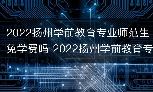 2022扬州学前教育专业师范生免学费吗 2022扬州学前教育专业师范生免学费吗多少