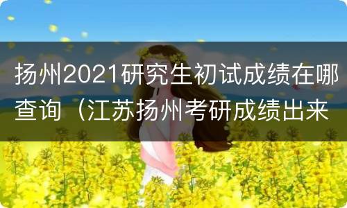 扬州2021研究生初试成绩在哪查询（江苏扬州考研成绩出来了没）