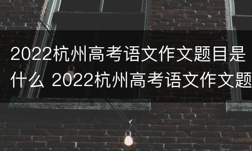 2022杭州高考语文作文题目是什么 2022杭州高考语文作文题目是什么啊