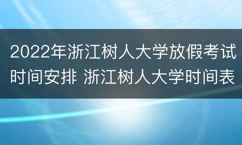 2022年浙江树人大学放假考试时间安排 浙江树人大学时间表2021