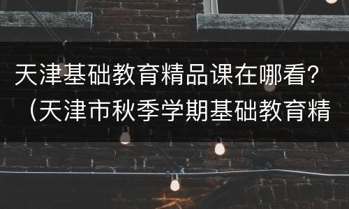 天津基础教育精品课在哪看？（天津市秋季学期基础教育精品课程资源）