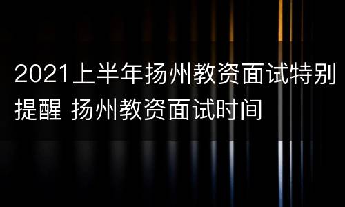 2021上半年扬州教资面试特别提醒 扬州教资面试时间