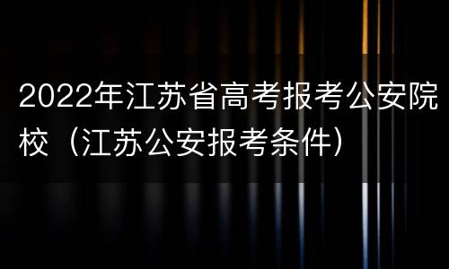 2022年江苏省高考报考公安院校（江苏公安报考条件）