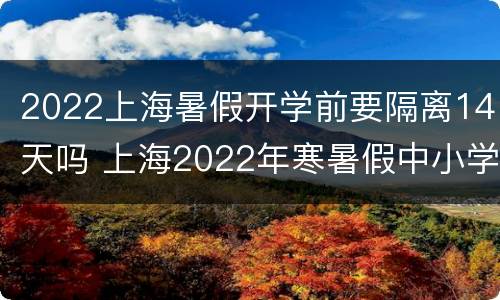 2022上海暑假开学前要隔离14天吗 上海2022年寒暑假中小学放假时间表