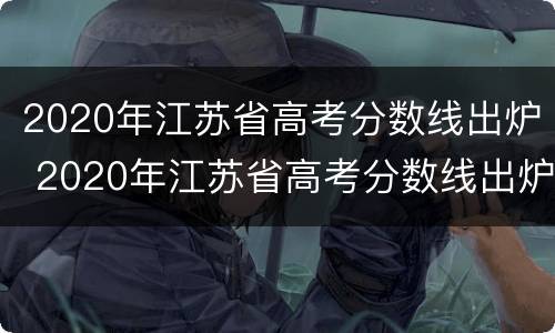 2020年江苏省高考分数线出炉 2020年江苏省高考分数线出炉了吗