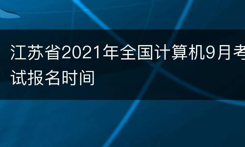 江苏省2021年全国计算机9月考试报名时间