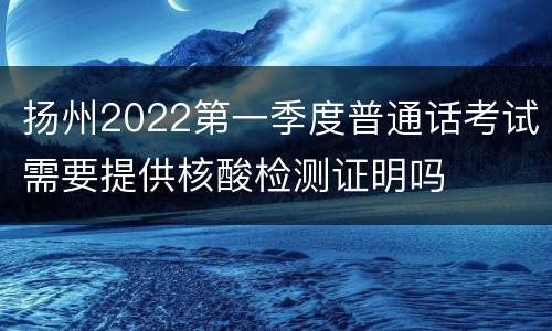 扬州2022第一季度普通话考试需要提供核酸检测证明吗