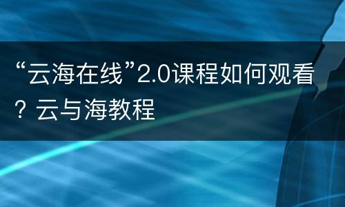 “云海在线”2.0课程如何观看? 云与海教程