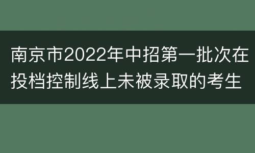 南京市2022年中招第一批次在投档控制线上未被录取的考生可填报征求志愿