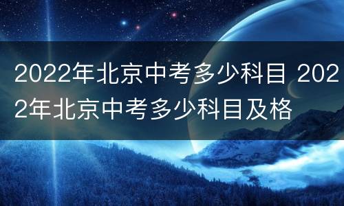 2022年北京中考多少科目 2022年北京中考多少科目及格