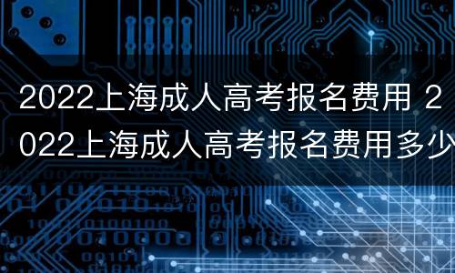 2022上海成人高考报名费用 2022上海成人高考报名费用多少