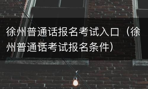 徐州普通话报名考试入口（徐州普通话考试报名条件）