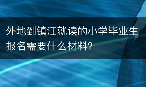 外地到镇江就读的小学毕业生报名需要什么材料？