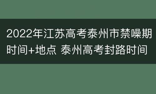 2022年江苏高考泰州市禁噪期时间+地点 泰州高考封路时间