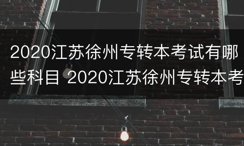 2020江苏徐州专转本考试有哪些科目 2020江苏徐州专转本考试有哪些科目呢