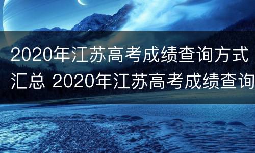 2020年江苏高考成绩查询方式汇总 2020年江苏高考成绩查询方式汇总表