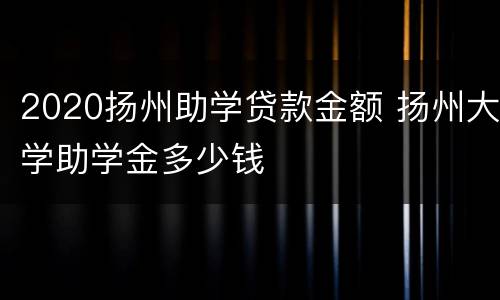 2020扬州助学贷款金额 扬州大学助学金多少钱