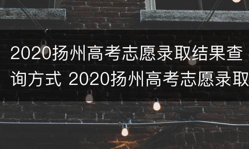 2020扬州高考志愿录取结果查询方式 2020扬州高考志愿录取结果查询方式怎么填